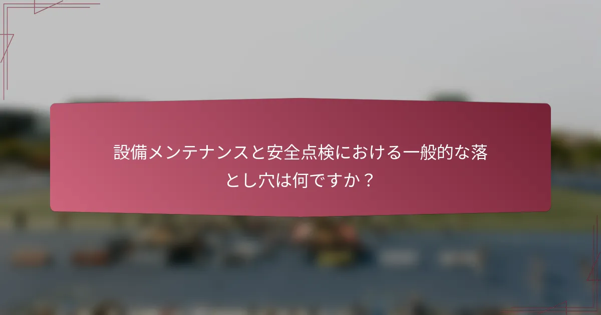 設備メンテナンスと安全点検における一般的な落とし穴は何ですか？